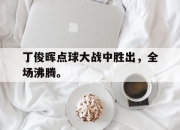 半岛体育网址-丁俊晖点球大战中胜出，全场沸腾。