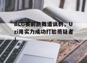 半岛体育在线网站-BLG赛前跳舞遭讽刺，Uzi用实力成功打脸质疑者！