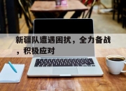 半岛体育网址-新疆队遭遇困扰，全力备战，积极应对