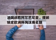 半岛体育官网入口-法国战胜阿尔巴尼亚，提前锁定欧洲杯淘汰赛名额