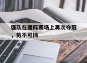 半岛体育网址-强队在国际赛场上再次夺冠，势不可挡