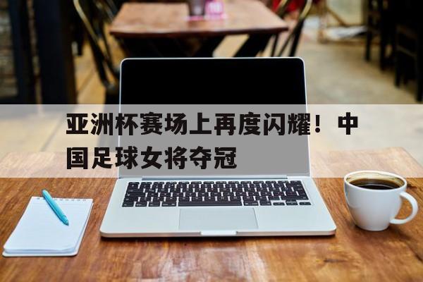 亚洲杯赛场上再度闪耀！中国足球女将夺冠